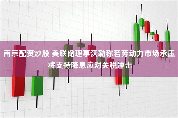 南京配资炒股 美联储理事沃勒称若劳动力市场承压 将支持降息应对关税冲击