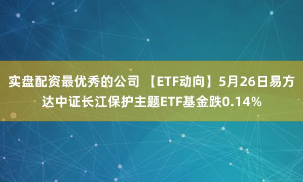 实盘配资最优秀的公司 【ETF动向】5月26日易方达中证长江保护主题ETF基金跌0.14%
