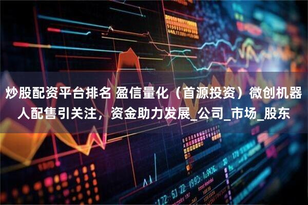 炒股配资平台排名 盈信量化（首源投资）微创机器人配售引关注，资金助力发展_公司_市场_股东
