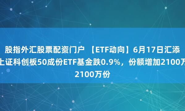 股指外汇股票配资门户 【ETF动向】6月17日汇添富上证科创板50成份ETF基金跌0.9%，份额增加2100万份