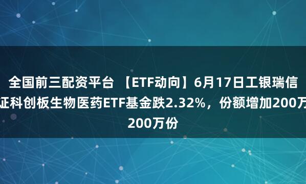 全国前三配资平台 【ETF动向】6月17日工银瑞信上证科创板生物医药ETF基金跌2.32%，份额增加200万份