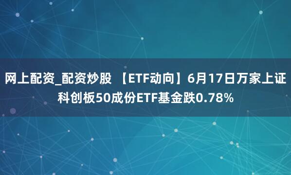 网上配资_配资炒股 【ETF动向】6月17日万家上证科创板50成份ETF基金跌0.78%