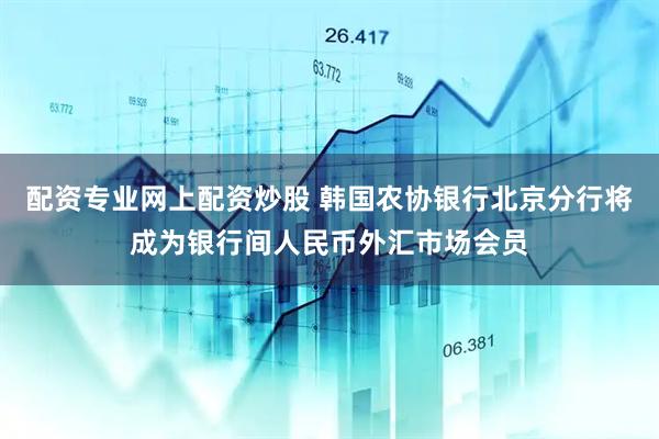 配资专业网上配资炒股 韩国农协银行北京分行将成为银行间人民币外汇市场会员