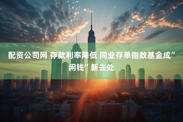 配资公司网 存款利率降低 同业存单指数基金成”闲钱”新去处