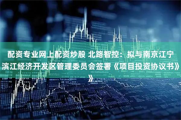 配资专业网上配资炒股 北路智控：拟与南京江宁滨江经济开发区管理委员会签署《项目投资协议书》