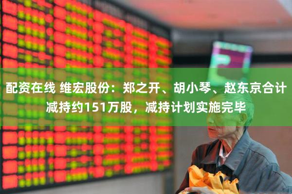 配资在线 维宏股份：郑之开、胡小琴、赵东京合计减持约151万股，减持计划实施完毕