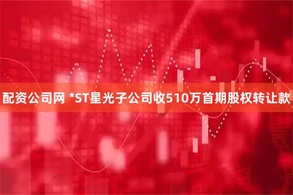 配资公司网 *ST星光子公司收510万首期股权转让款