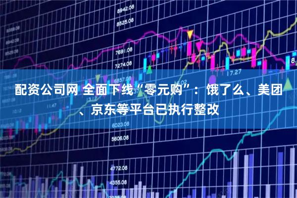 配资公司网 全面下线“零元购”：饿了么、美团、京东等平台已执行整改