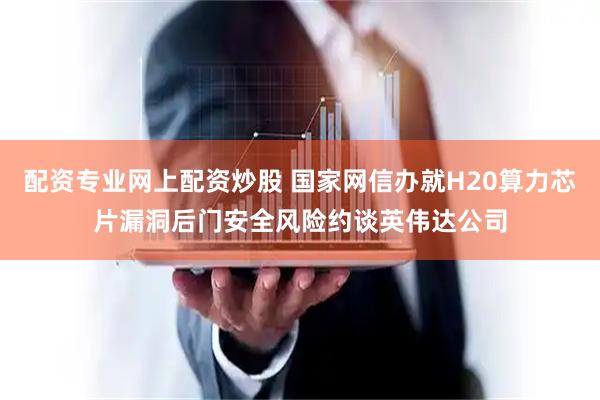 配资专业网上配资炒股 国家网信办就H20算力芯片漏洞后门安全风险约谈英伟达公司