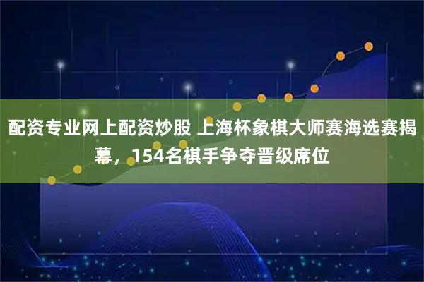 配资专业网上配资炒股 上海杯象棋大师赛海选赛揭幕，154名棋手争夺晋级席位
