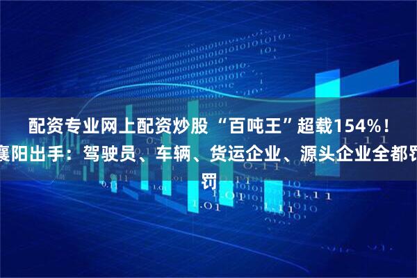 配资专业网上配资炒股 “百吨王”超载154%！襄阳出手：驾驶员、车辆、货运企业、源头企业全都罚