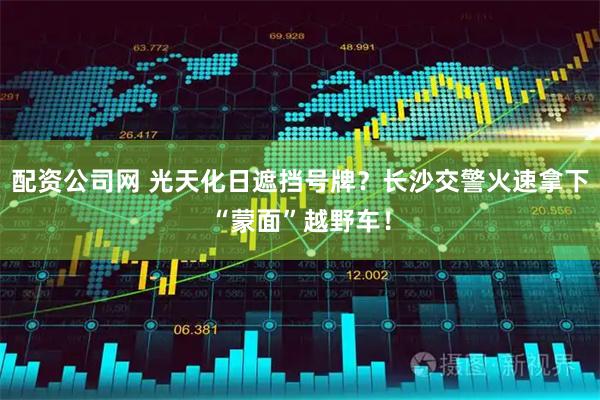 配资公司网 光天化日遮挡号牌？长沙交警火速拿下“蒙面”越野车！