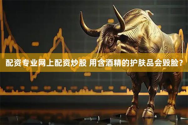 配资专业网上配资炒股 用含酒精的护肤品会毁脸？
