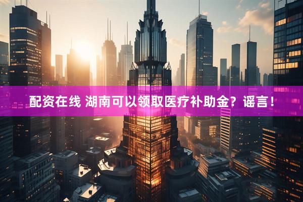 配资在线 湖南可以领取医疗补助金？谣言！