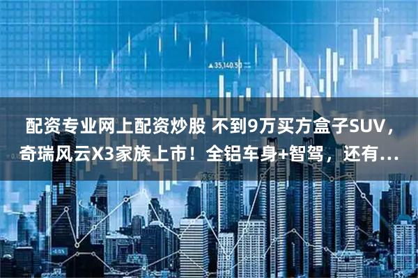 配资专业网上配资炒股 不到9万买方盒子SUV，奇瑞风云X3家族上市！全铝车身+智驾，还有…
