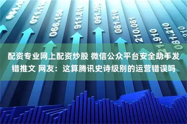 配资专业网上配资炒股 微信公众平台安全助手发错推文 网友：这算腾讯史诗级别的运营错误吗