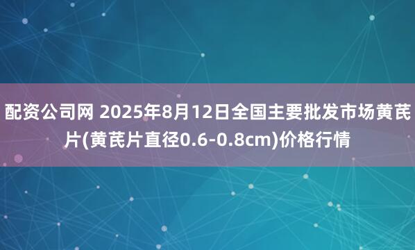 配资公司网 2025年8月12日全国主要批发市场黄芪片(黄芪片直径0.6-0.8cm)价格行情