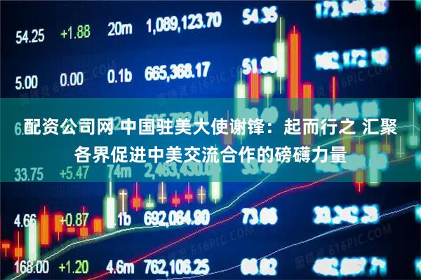 配资公司网 中国驻美大使谢锋：起而行之 汇聚各界促进中美交流合作的磅礴力量