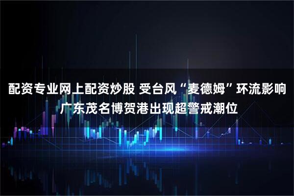 配资专业网上配资炒股 受台风“麦德姆”环流影响 广东茂名博贺港出现超警戒潮位