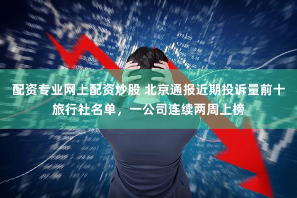 配资专业网上配资炒股 北京通报近期投诉量前十旅行社名单，一公司连续两周上榜