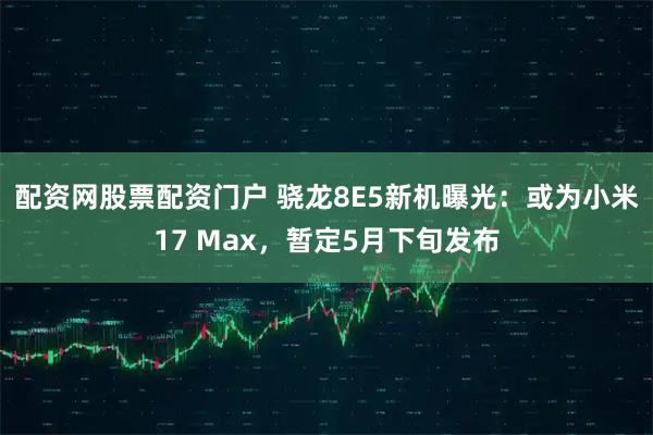 配资网股票配资门户 骁龙8E5新机曝光：或为小米17 Max，暂定5月下旬发布