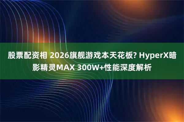 股票配资相 2026旗舰游戏本天花板? HyperX暗影精灵MAX 300W+性能深度解析