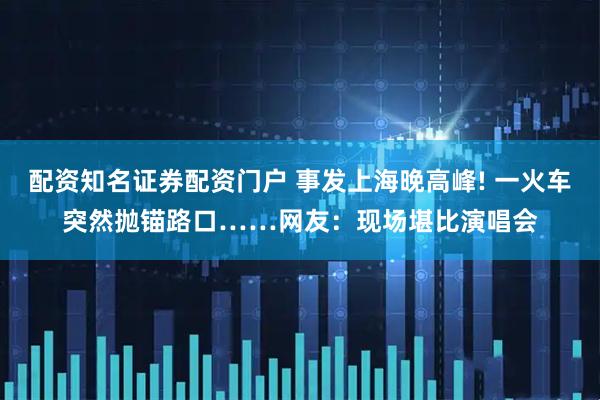 配资知名证券配资门户 事发上海晚高峰! 一火车突然抛锚路口……网友：现场堪比演唱会