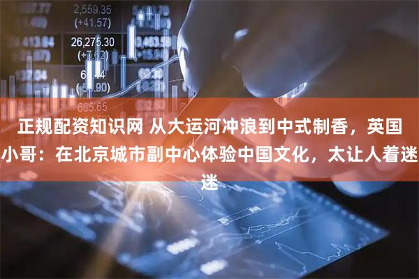 正规配资知识网 从大运河冲浪到中式制香，英国小哥：在北京城市副中心体验中国文化，太让人着迷