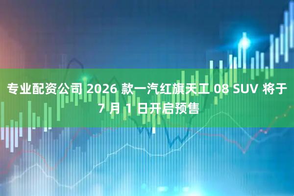 专业配资公司 2026 款一汽红旗天工 08 SUV 将于 7 月 1 日开启预售
