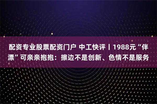 配资专业股票配资门户 中工快评丨1988元“伴漂”可亲亲抱抱：擦边不是创新、色情不是服务