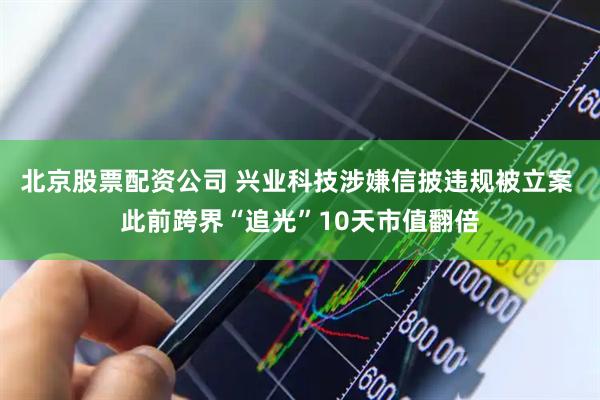 北京股票配资公司 兴业科技涉嫌信披违规被立案 此前跨界“追光”10天市值翻倍