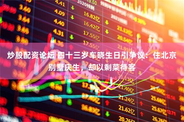 炒股配资论坛 四十三岁车晓生日引争议：住北京别墅庆生，却以剩菜待客